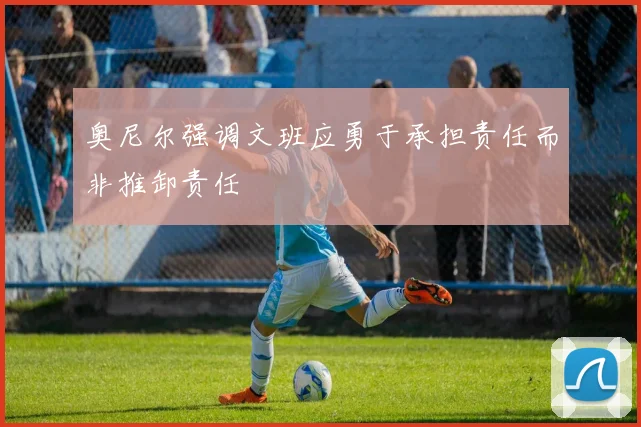 奥尼尔强调文班应勇于承担责任而非推卸责任