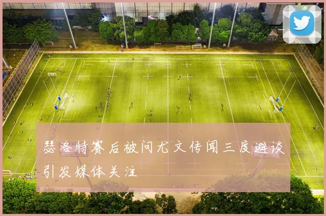瑟洛特赛后被问尤文传闻三度避谈引发媒体关注