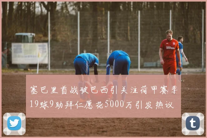 塞巴里首战破巴西引关注荷甲赛季19球9助拜仁愿花5000万引发热议