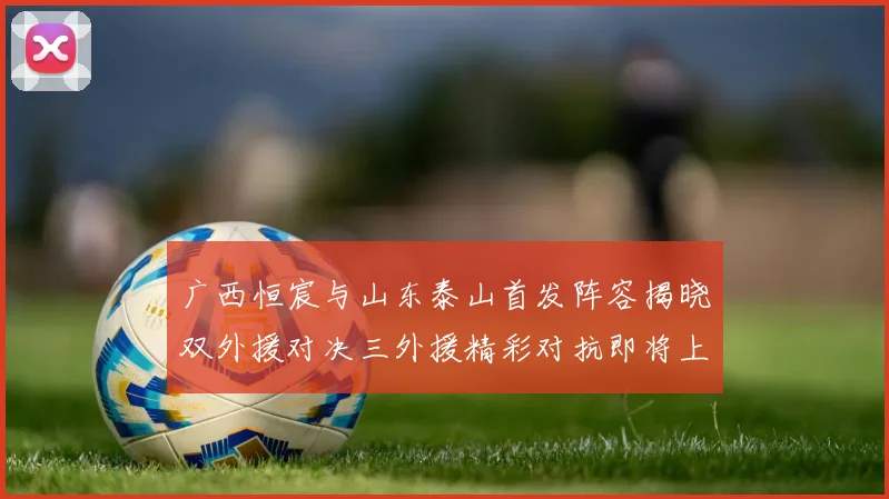广西恒宸与山东泰山首发阵容揭晓双外援对决三外援精彩对抗即将上演
