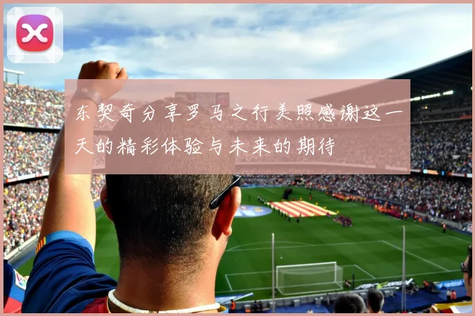 东契奇分享罗马之行美照感谢这一天的精彩体验与未来的期待