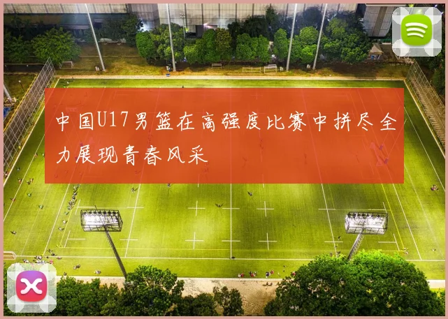 中国U17男篮在高强度比赛中拼尽全力展现青春风采