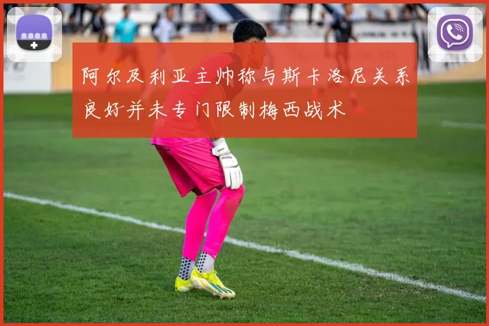 阿尔及利亚主帅称与斯卡洛尼关系良好并未专门限制梅西战术