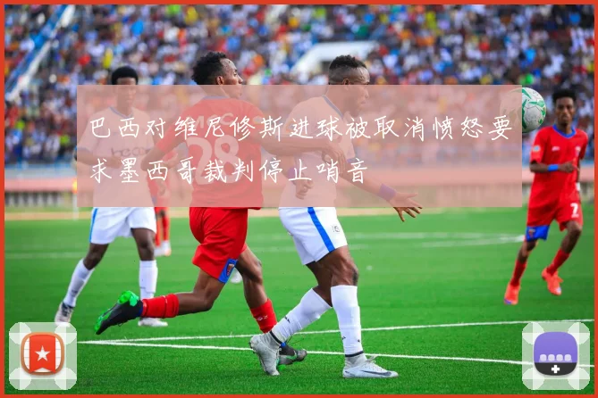 巴西对维尼修斯进球被取消愤怒要求墨西哥裁判停止哨音