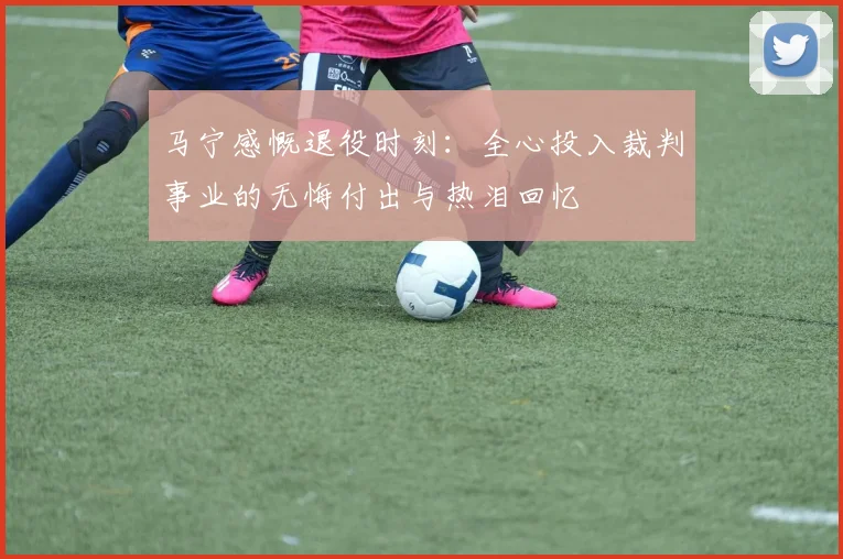 马宁感慨退役时刻：全心投入裁判事业的无悔付出与热泪回忆