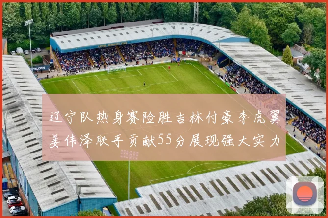 辽宁队热身赛险胜吉林付豪李虎翼姜伟泽联手贡献55分展现强大实力