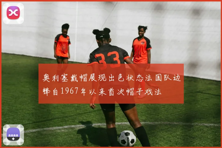 奥利塞戴帽展现出色状态法国队边锋自1967年以来首次帽子戏法