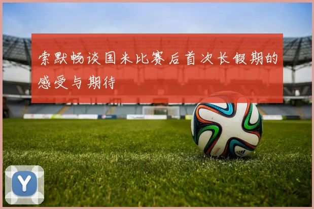 索默畅谈国米比赛后首次长假期的感受与期待