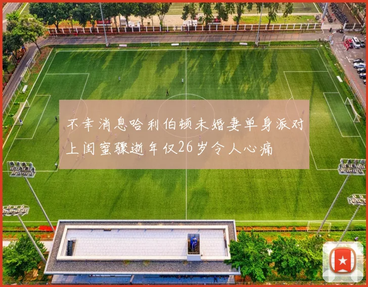 不幸消息哈利伯顿未婚妻单身派对上闺蜜骤逝年仅26岁令人心痛