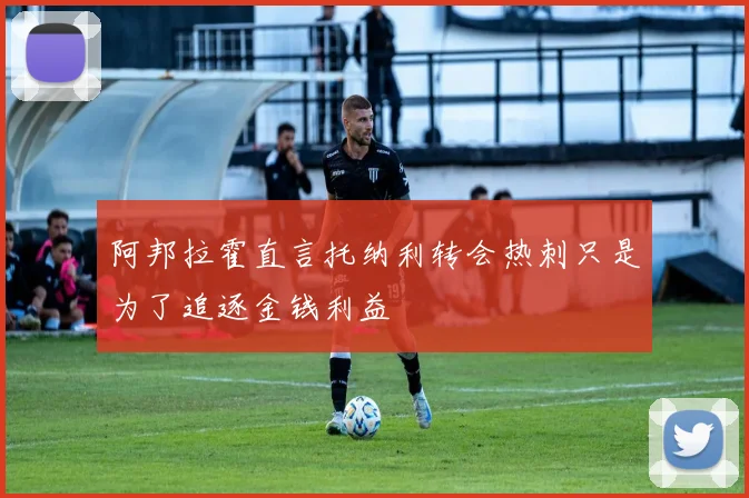 阿邦拉霍直言托纳利转会热刺只是为了追逐金钱利益